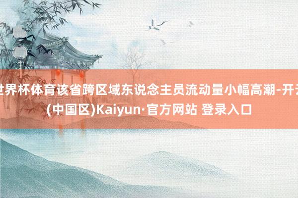 世界杯体育该省跨区域东说念主员流动量小幅高潮-开云(中国区)Kaiyun·官方网站 登录入口