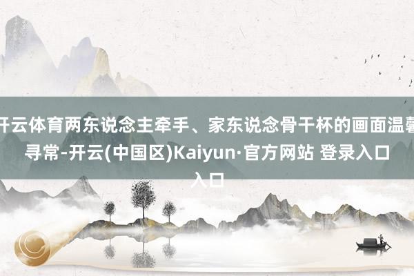 开云体育两东说念主牵手、家东说念骨干杯的画面温馨寻常-开云(中国区)Kaiyun·官方网站 登录入口