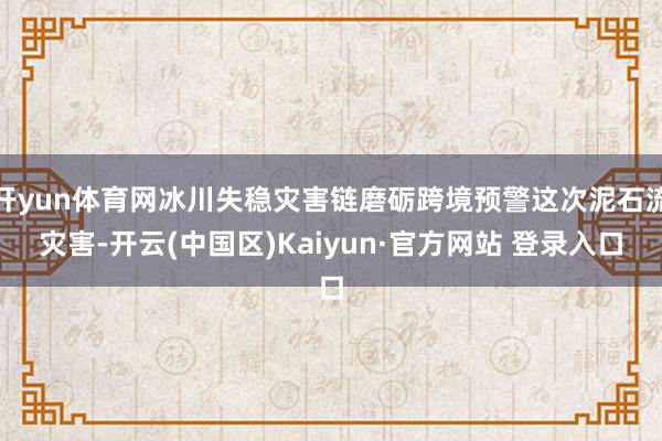开yun体育网冰川失稳灾害链磨砺跨境预警这次泥石流灾害-开云(中国区)Kaiyun·官方网站 登录入口