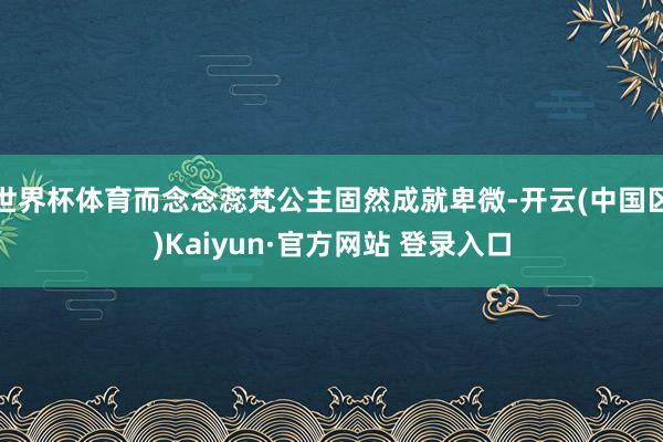 世界杯体育而念念蕊梵公主固然成就卑微-开云(中国区)Kaiyun·官方网站 登录入口