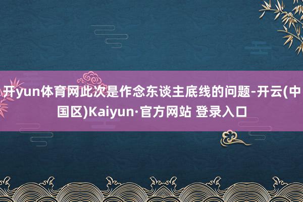 开yun体育网此次是作念东谈主底线的问题-开云(中国区)Kaiyun·官方网站 登录入口
