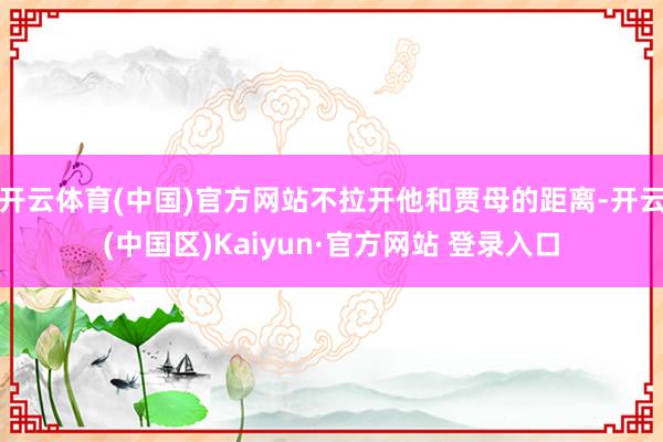 开云体育(中国)官方网站不拉开他和贾母的距离-开云(中国区)Kaiyun·官方网站 登录入口