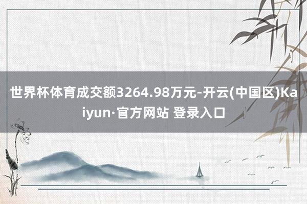 世界杯体育成交额3264.98万元-开云(中国区)Kaiyun·官方网站 登录入口