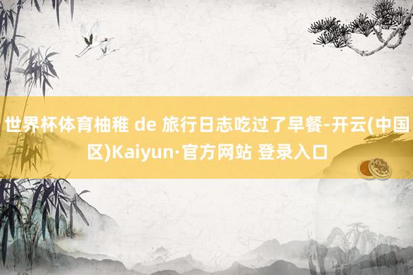 世界杯体育柚稚 de 旅行日志吃过了早餐-开云(中国区)Kaiyun·官方网站 登录入口