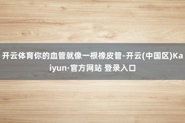 开云体育你的血管就像一根橡皮管-开云(中国区)Kaiyun·官方网站 登录入口
