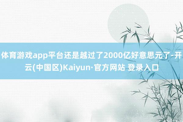 体育游戏app平台还是越过了2000亿好意思元了-开云(中国区)Kaiyun·官方网站 登录入口