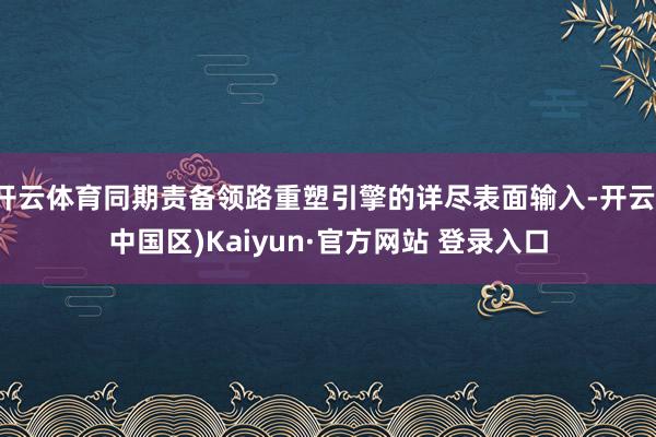 开云体育同期责备领路重塑引擎的详尽表面输入-开云(中国区)Kaiyun·官方网站 登录入口