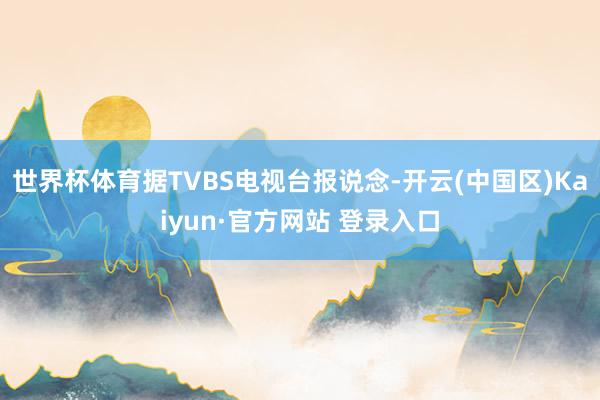 世界杯体育据TVBS电视台报说念-开云(中国区)Kaiyun·官方网站 登录入口
