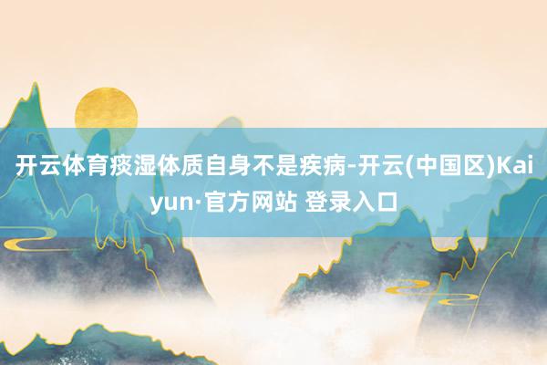 开云体育痰湿体质自身不是疾病-开云(中国区)Kaiyun·官方网站 登录入口