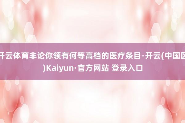 开云体育非论你领有何等高档的医疗条目-开云(中国区)Kaiyun·官方网站 登录入口