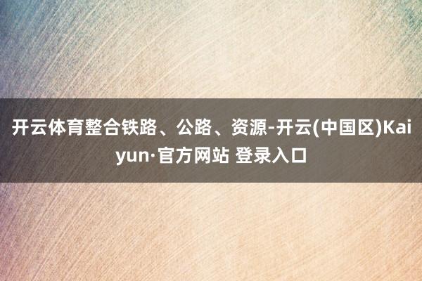 开云体育整合铁路、公路、资源-开云(中国区)Kaiyun·官方网站 登录入口