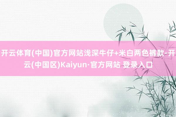 开云体育(中国)官方网站浅深牛仔+米白两色裤款-开云(中国区)Kaiyun·官方网站 登录入口
