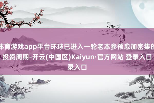 体育游戏app平台环球已进入一轮老本参预愈加密集的投资周期-开云(中国区)Kaiyun·官方网站 登录入口
