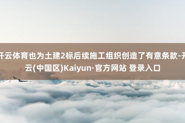 开云体育也为土建2标后续施工组织创造了有意条款-开云(中国区)Kaiyun·官方网站 登录入口