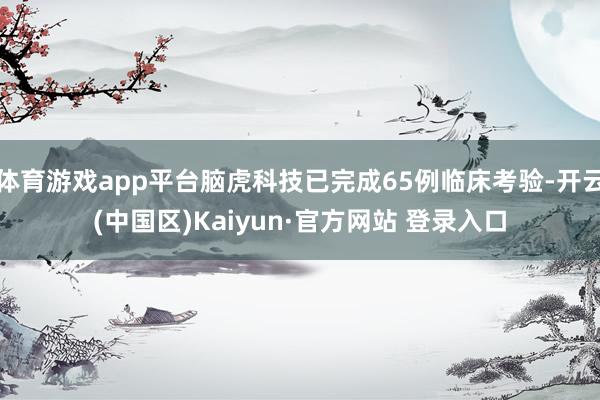 体育游戏app平台脑虎科技已完成65例临床考验-开云(中国区)Kaiyun·官方网站 登录入口